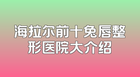 海拉尔前十兔唇整形医院大介绍