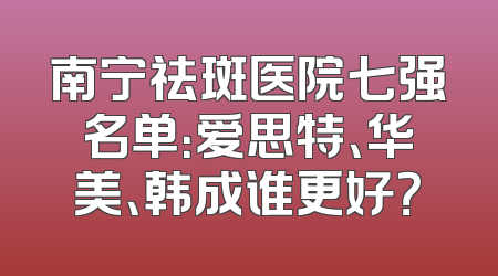 南宁祛斑医院七强名单：爱思特、华美、韩成谁更好？