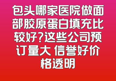 包头哪家医院做面部胶原蛋白填充比较好？这些公司预订量大 信誉好价格透明