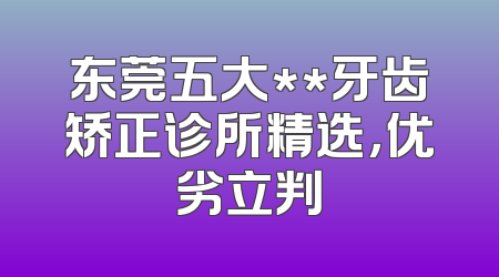 东莞五大**牙齿矫正诊所精选，优劣立判