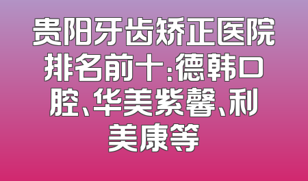 贵阳牙齿矫正医院排名前十：德韩口腔、华美紫馨、利美康等
