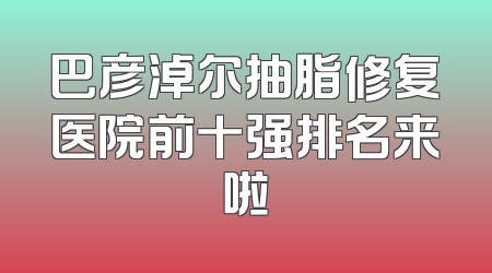 巴彦淖尔抽脂修复医院前十强排名来啦