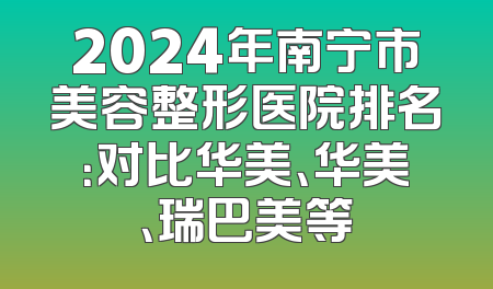 2024年南宁市美容整形医院排名：对比华美、华美、瑞巴美等