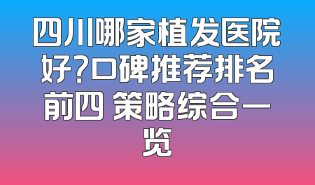 四川哪家植发医院好？口碑推荐排名前四 策略综合一览