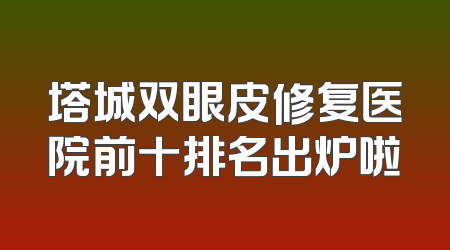 塔城双眼皮修复医院前十排名出炉啦