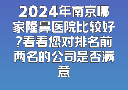 2024年南京哪家隆鼻医院比较好？看看您对排名前两名的公司是否满意