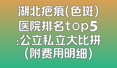 湖北疤痕（色斑）医院排名top5：公立私立大比拼（附费用明细）