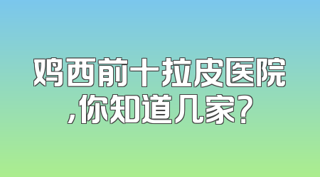 鸡西前十拉皮医院，你知道几家？