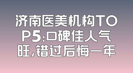 济南医美机构TOP5：口碑佳人气旺，错过后悔一年