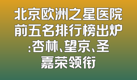 北京欧洲之星医院前五名排行榜出炉：杏林、望京、圣嘉荣领衔
