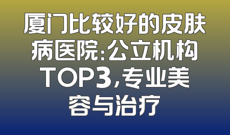 厦门比较好的皮肤病医院：公立机构TOP3，专业美容与治疗