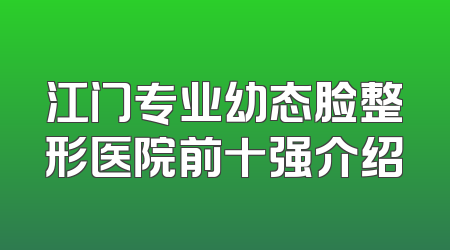 江门专业幼态脸整形医院前十强介绍