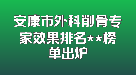 安康市外科削骨专家效果排名**榜单出炉