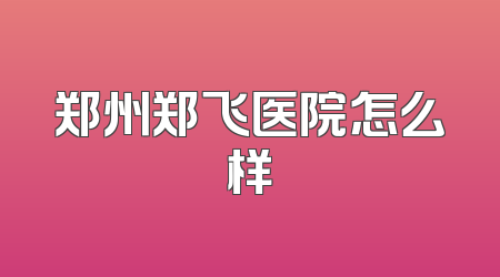 郑州郑飞医院怎么样