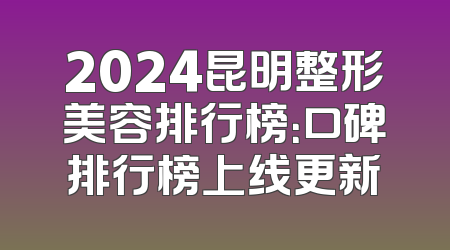 2024昆明整形美容排行榜：口碑排行榜上线更新
