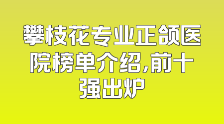 攀枝花专业正颌医院榜单介绍，前十强出炉