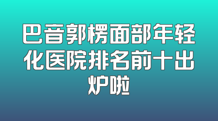 巴音郭楞面部年轻化医院排名前十出炉啦