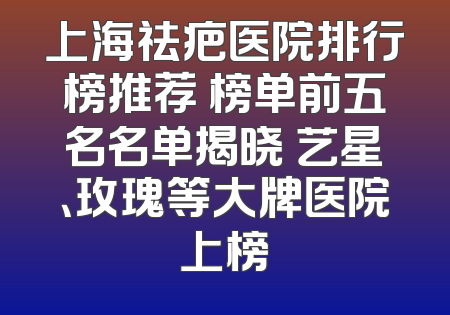 上海祛疤医院排行榜推荐 榜单前五名名单揭晓 艺星、玫瑰等大牌医院上榜