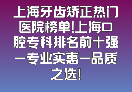上海牙齿矫正热门医院榜单！上海口腔专科排名前十强_专业实惠_品质之选！