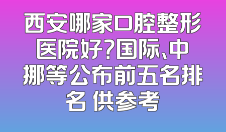 西安哪家口腔整形医院好？国际、中挪等公布前五名排名 供参考