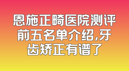 恩施正畸医院测评前五名单介绍，牙齿矫正有谱了