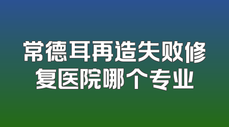常德耳再造失败修复医院哪个专业