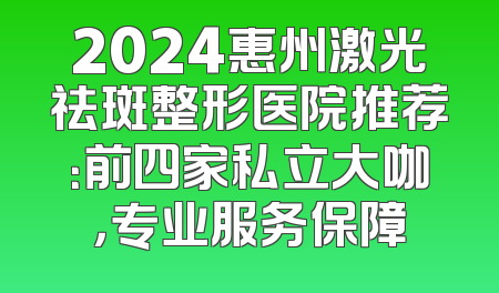 2024惠州激光祛斑整形医院推荐：前四家私立大咖，专业服务保障