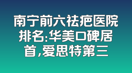 南宁前六祛疤医院排名：华美口碑居首，爱思特第三