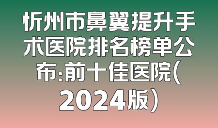 忻州市鼻翼提升手术医院排名榜单公布：前十佳医院（2024版）