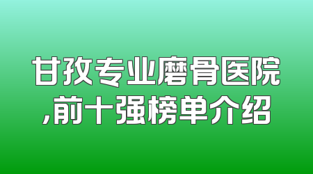 甘孜专业磨骨医院，前十强榜单介绍