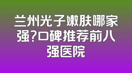 兰州光子嫩肤哪家强？口碑推荐前八强医院