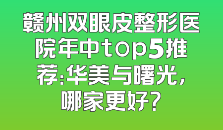 赣州双眼皮整形医院年中top5推荐：华美与曙光，哪家更好？