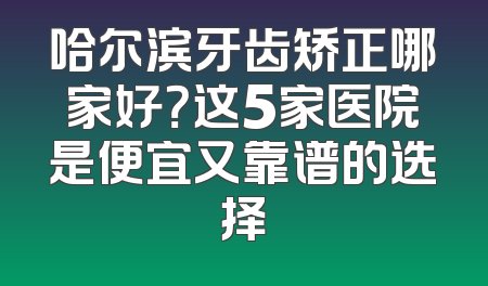 哈尔滨牙齿矫正哪家好？这5家医院是便宜又靠谱的选择
