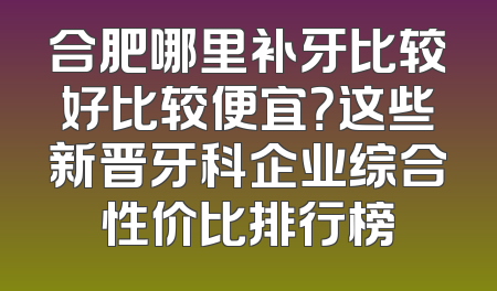 合肥哪里补牙比较好比较便宜？这些新晋牙科企业综合性价比排行榜