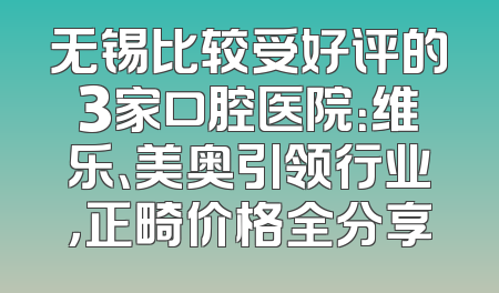 无锡比较受好评的3家口腔医院：维乐、美奥引领行业，正畸价格全分享