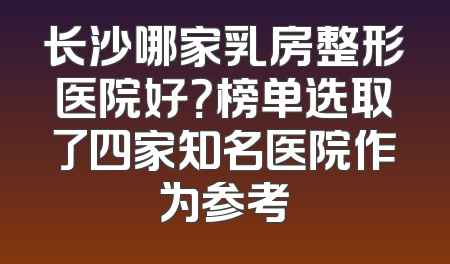 长沙哪家乳房整形医院好？榜单选取了四家知名医院作为参考