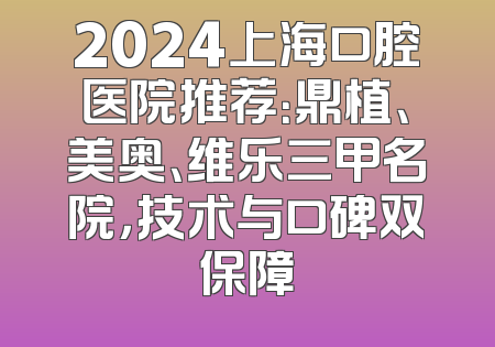 2024上海口腔医院推荐：鼎植、美奥、维乐三甲名院，技术与口碑双保障