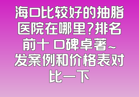 海口比较好的抽脂医院在哪里？排名前十 口碑卓著～发案例和价格表对比一下