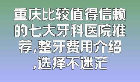 重庆比较值得信赖的七大牙科医院推荐，整牙费用介绍，选择不迷茫