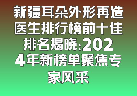 新疆耳朵外形再造医生排行榜前十佳排名揭晓：2024年新榜单聚焦专家风采