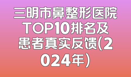 三明市鼻整形医院TOP10排名及患者真实反馈（2024年）
