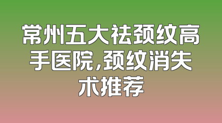 常州五大祛颈纹高手医院，颈纹消失术推荐