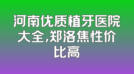 河南优质植牙医院大全，郑洛焦性价比高