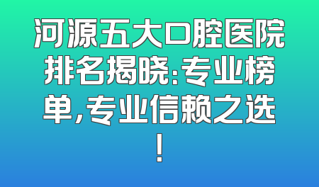 河源五大口腔医院排名揭晓：专业榜单，专业信赖之选！