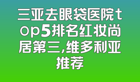 三亚去眼袋医院top5排名红妆尚居第三，维多利亚推荐