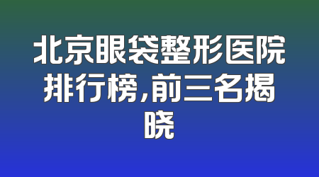 北京眼袋整形医院排行榜，前三名揭晓