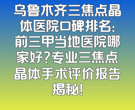 乌鲁木齐三焦点晶体医院口碑排名：前三甲当地医院哪家好？专业三焦点晶体手术评价报告揭秘！