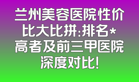 兰州美容医院性价比大比拼：排名*高者及前三甲医院深度对比！