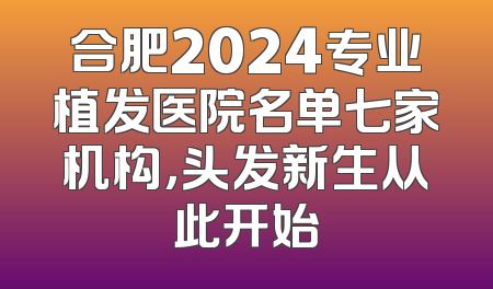 合肥2024专业植发医院名单七家机构，头发新生从此开始