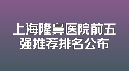 上海隆鼻医院前五强推荐排名公布